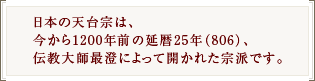日本の天台宗は、今から1200年前の延暦25年（806）、伝教大師最澄によって開かれた宗派です。
