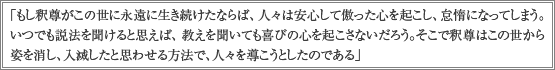 「もし釈尊がこの世に永遠に生き続けたならば、人々は安心して傲った心を起こし、怠惰になってしまう。いつでも説法を聞けると思えば、教えを聞いても喜びの心を起こさないだろう。そこで釈尊はこの世から姿を消し、入滅したと思わせる方法で、人々を導こうとしたのである」